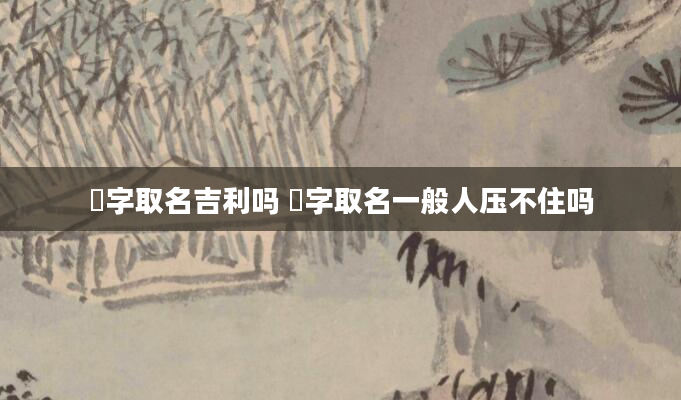 晞字取名吉利吗 晞字取名一般人压不住吗