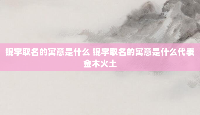 锟字取名的寓意是什么 锟字取名的寓意是什么代表金木火土