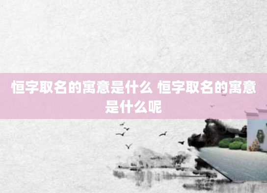 恒字取名的寓意是什么 恒字取名的寓意是什么呢