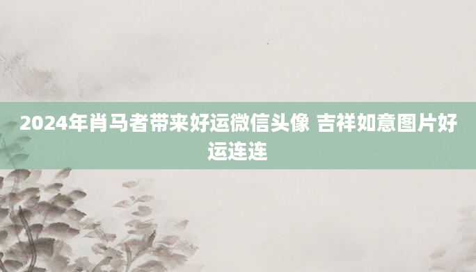 2024年肖马者带来好运微信头像 吉祥如意图片好运连连