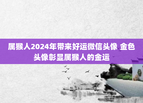 属猴人2024年带来好运微信头像 金色头像彰显属猴人的金运