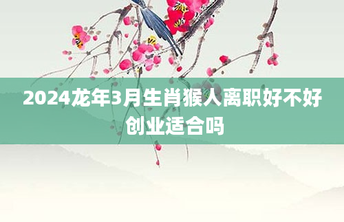 2024龙年3月生肖猴人离职好不好 创业适合吗