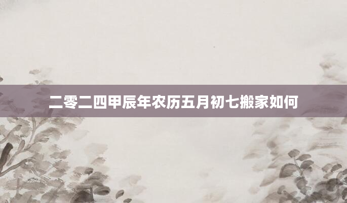 二零二四甲辰年农历五月初七搬家如何