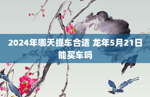 2024年哪天提车合适 龙年5月21日能买车吗