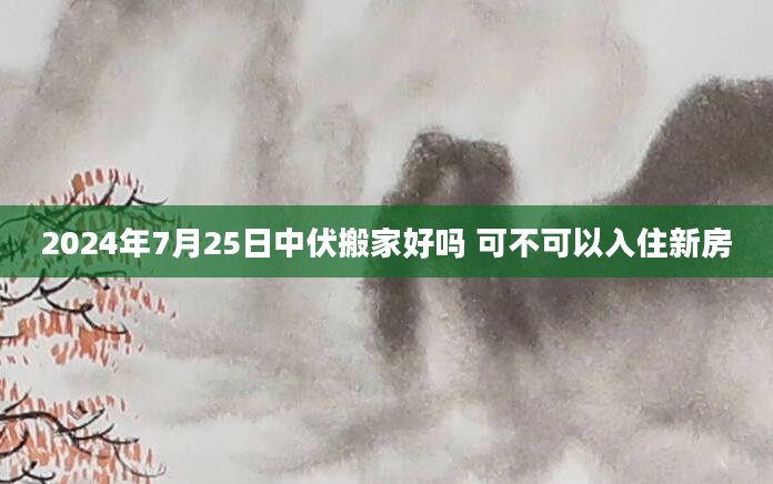 2024年7月25日中伏搬家好吗 可不可以入住新房