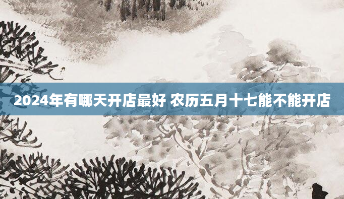 2024年有哪天开店最好 农历五月十七能不能开店