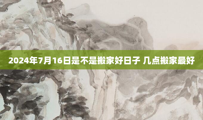 2024年7月16日是不是搬家好日子 几点搬家最好
