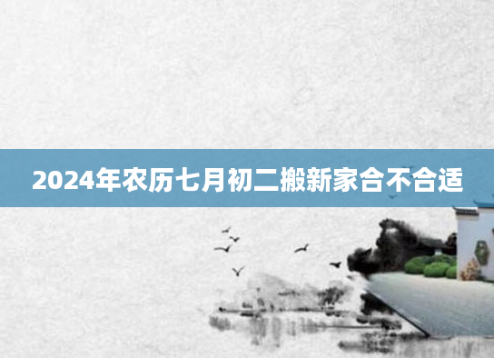 2024年农历七月初二搬新家合不合适