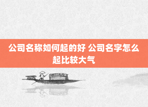 公司名称如何起的好 公司名字怎么起比较大气