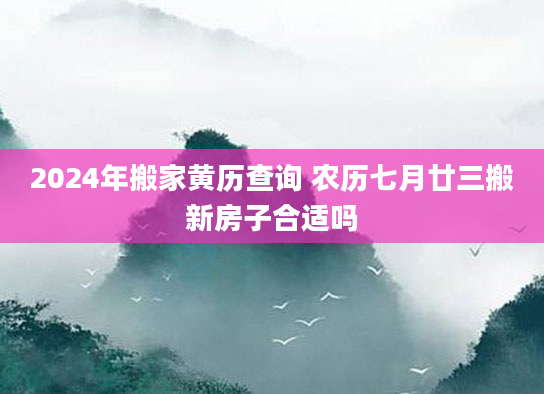 2024年搬家黄历查询 农历七月廿三搬新房子合适吗