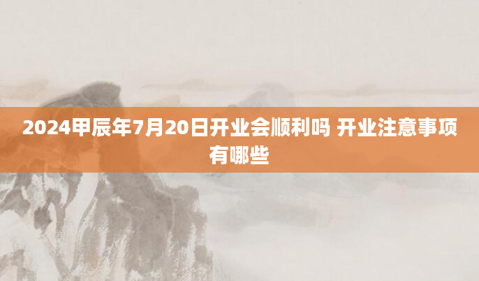 2024甲辰年7月20日开业会顺利吗 开业注意事项有哪些