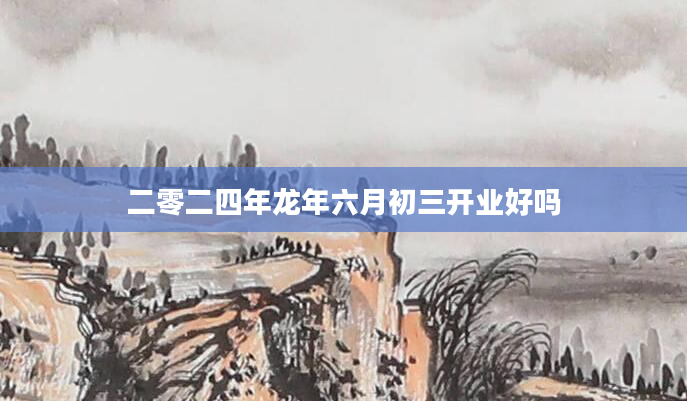 二零二四年龙年六月初三开业好吗