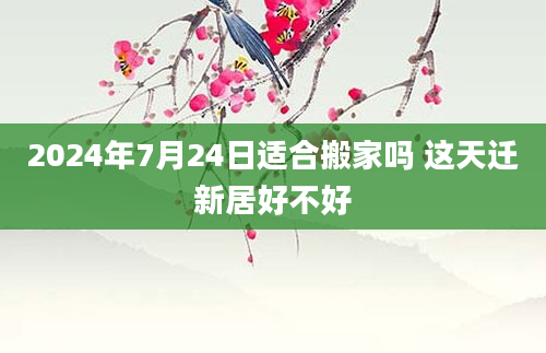 2024年7月24日适合搬家吗 这天迁新居好不好