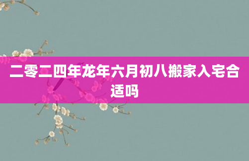 二零二四年龙年六月初八搬家入宅合适吗