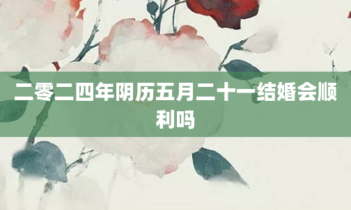 二零二四年阴历五月二十一结婚会顺利吗