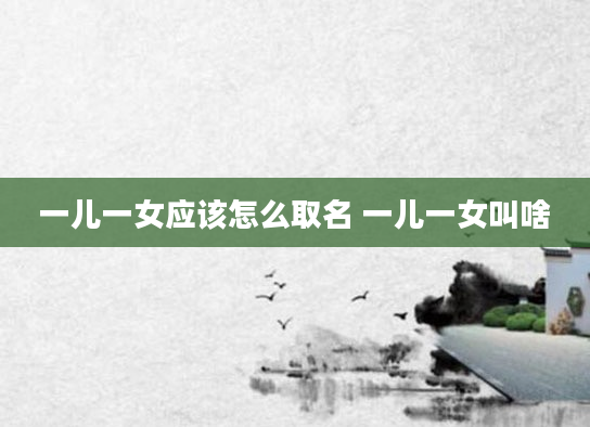 一儿一女应该怎么取名 一儿一女叫啥