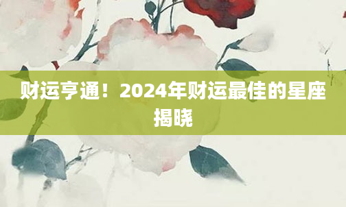 财运亨通！2024年财运最佳的星座揭晓