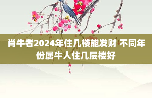 肖牛者2024年住几楼能发财 不同年份属牛人住几层楼好