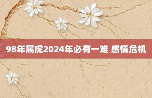 98年属虎2024年必有一难 感情危机