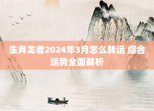 生肖龙者2024年3月怎么转运 综合运势全面解析