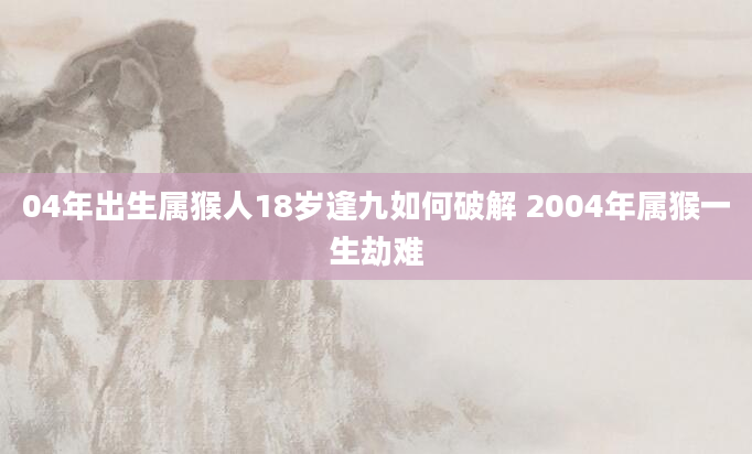 04年出生属猴人18岁逢九如何破解 2004年属猴一生劫难