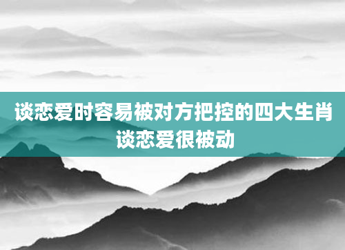 谈恋爱时容易被对方把控的四大生肖 谈恋爱很被动