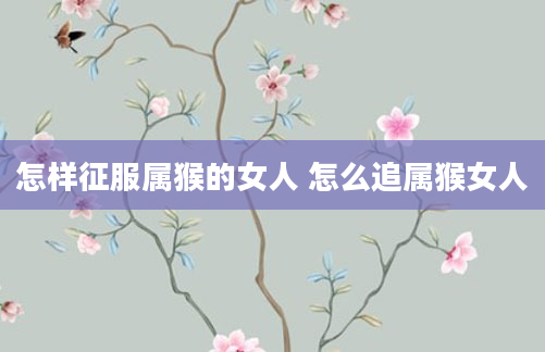 怎样征服属猴的女人 怎么追属猴女人
