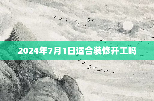 2024年7月1日适合装修开工吗