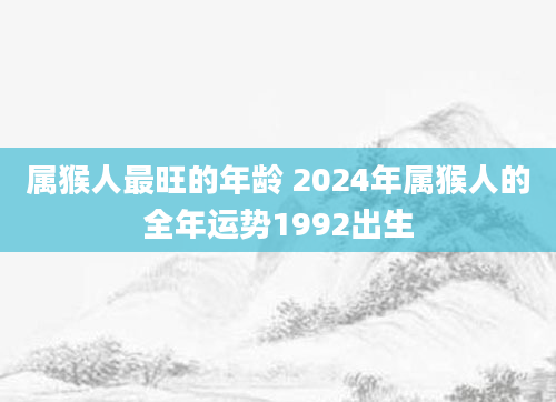 属猴人最旺的年龄 2024年属猴人的全年运势1992出生