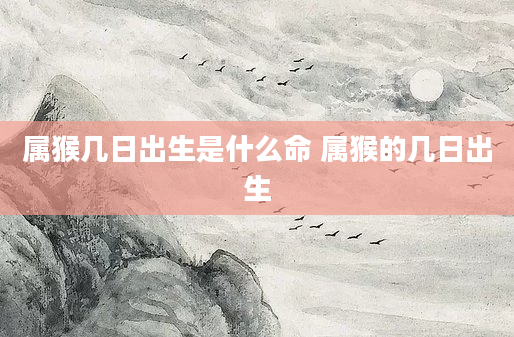 属猴几日出生是什么命 属猴的几日出生
