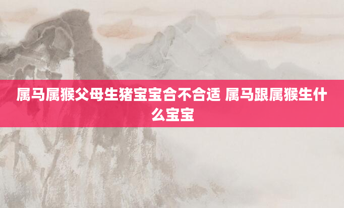 属马属猴父母生猪宝宝合不合适 属马跟属猴生什么宝宝