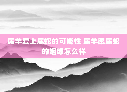 属羊爱上属蛇的可能性 属羊跟属蛇的姻缘怎么样