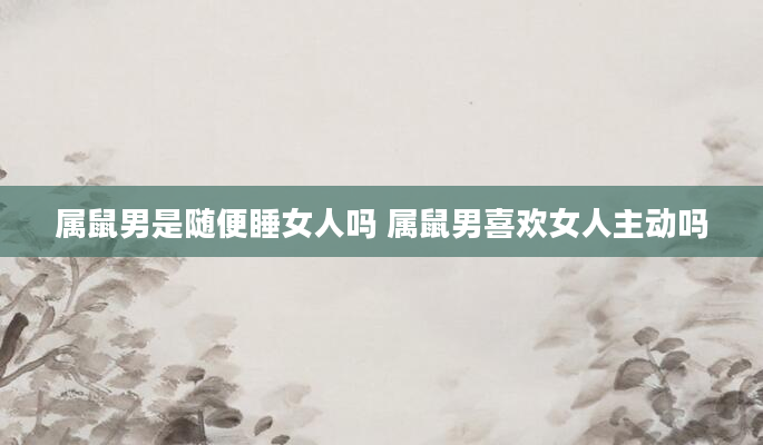 属鼠男是随便睡女人吗 属鼠男喜欢女人主动吗