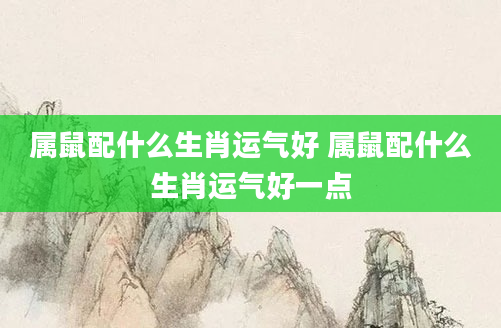 属鼠配什么生肖运气好 属鼠配什么生肖运气好一点