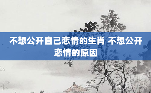 不想公开自己恋情的生肖 不想公开恋情的原因