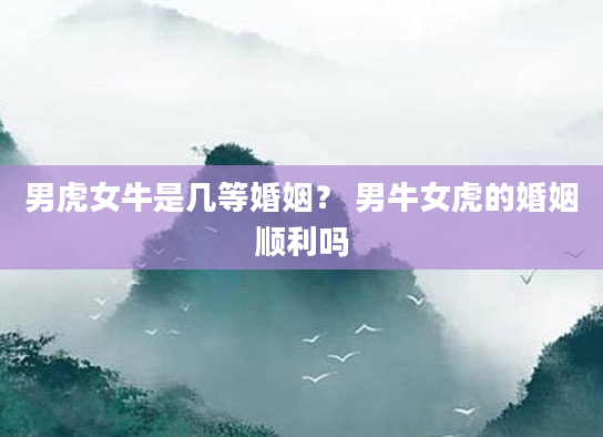 男虎女牛是几等婚姻？ 男牛女虎的婚姻顺利吗