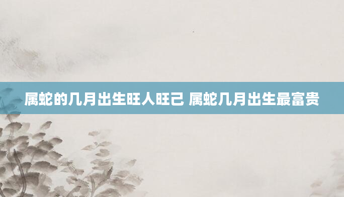 属蛇的几月出生旺人旺己 属蛇几月出生最富贵