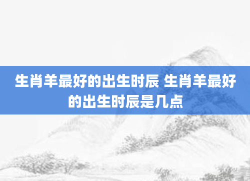 生肖羊最好的出生时辰 生肖羊最好的出生时辰是几点