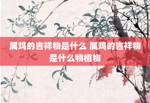 属鸡的吉祥物是什么 属鸡的吉祥物是什么物植物