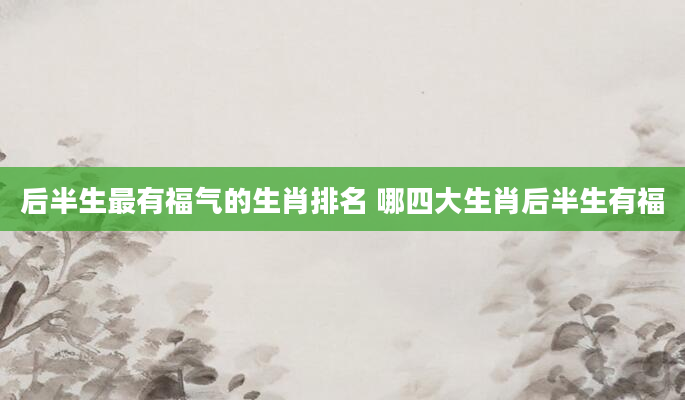 后半生最有福气的生肖排名 哪四大生肖后半生有福