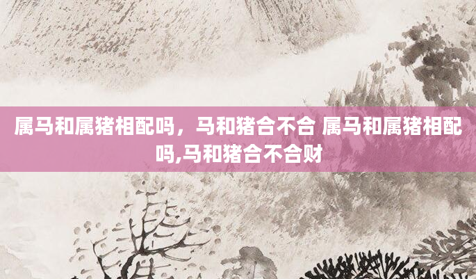 属马和属猪相配吗，马和猪合不合 属马和属猪相配吗,马和猪合不合财
