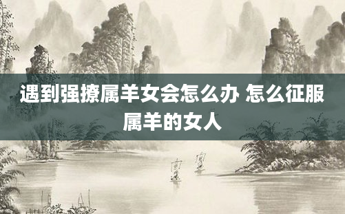 遇到强撩属羊女会怎么办 怎么征服属羊的女人