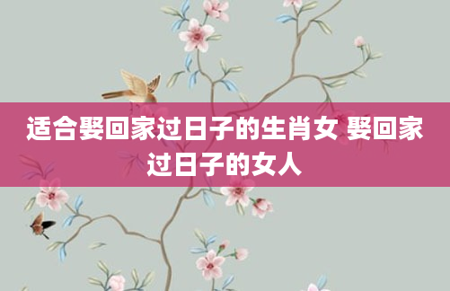 适合娶回家过日子的生肖女 娶回家过日子的女人