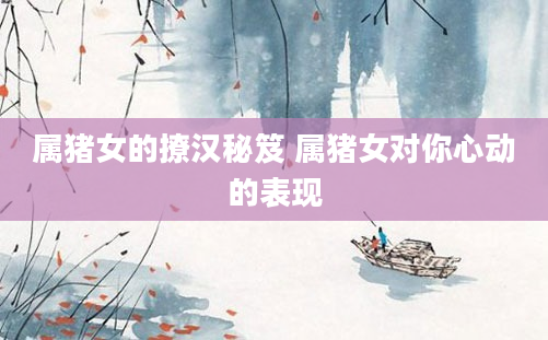 属猪女的撩汉秘笈 属猪女对你心动的表现