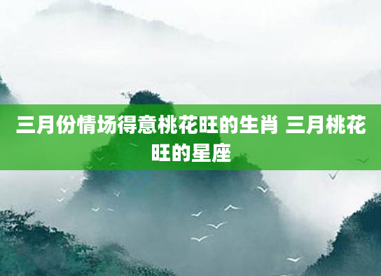 三月份情场得意桃花旺的生肖 三月桃花旺的星座