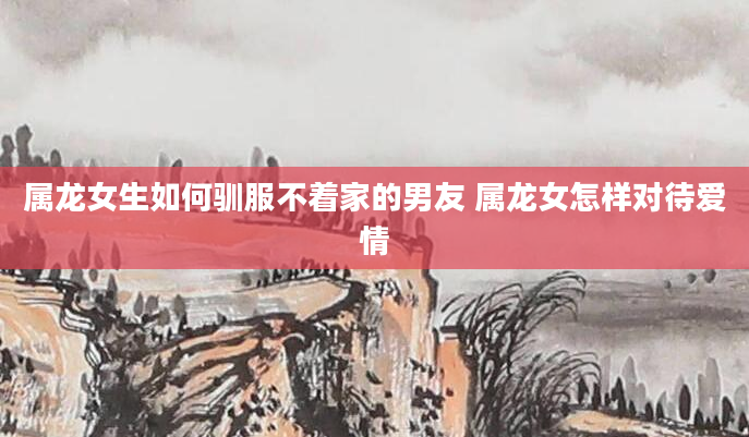 属龙女生如何驯服不着家的男友 属龙女怎样对待爱情