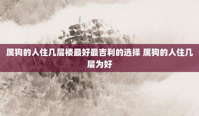 属狗的人住几层楼最好最吉利的选择 属狗的人住几层为好