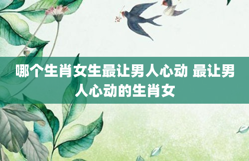 哪个生肖女生最让男人心动 最让男人心动的生肖女