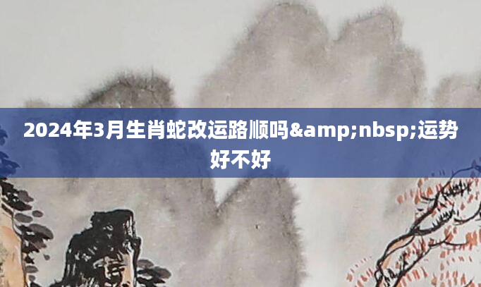 2024年3月生肖蛇改运路顺吗&nbsp;运势好不好