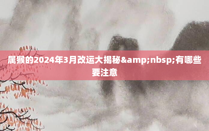 属猴的2024年3月改运大揭秘&nbsp;有哪些要注意